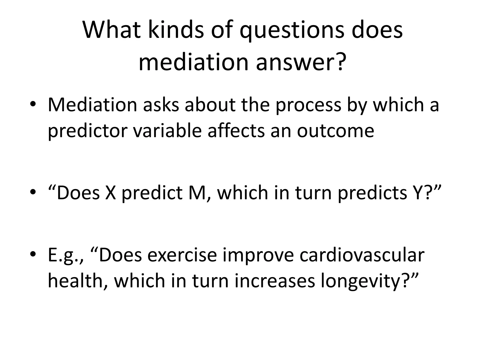 What kinds of questions does
mediation answer?
• Mediation asks about the process by which a
predictor variable affects an outcome
• “Does X predict M, which in turn predicts Y?”
• E.g., “Does exercise improve cardiovascular
health, which in turn increases longevity?”
 