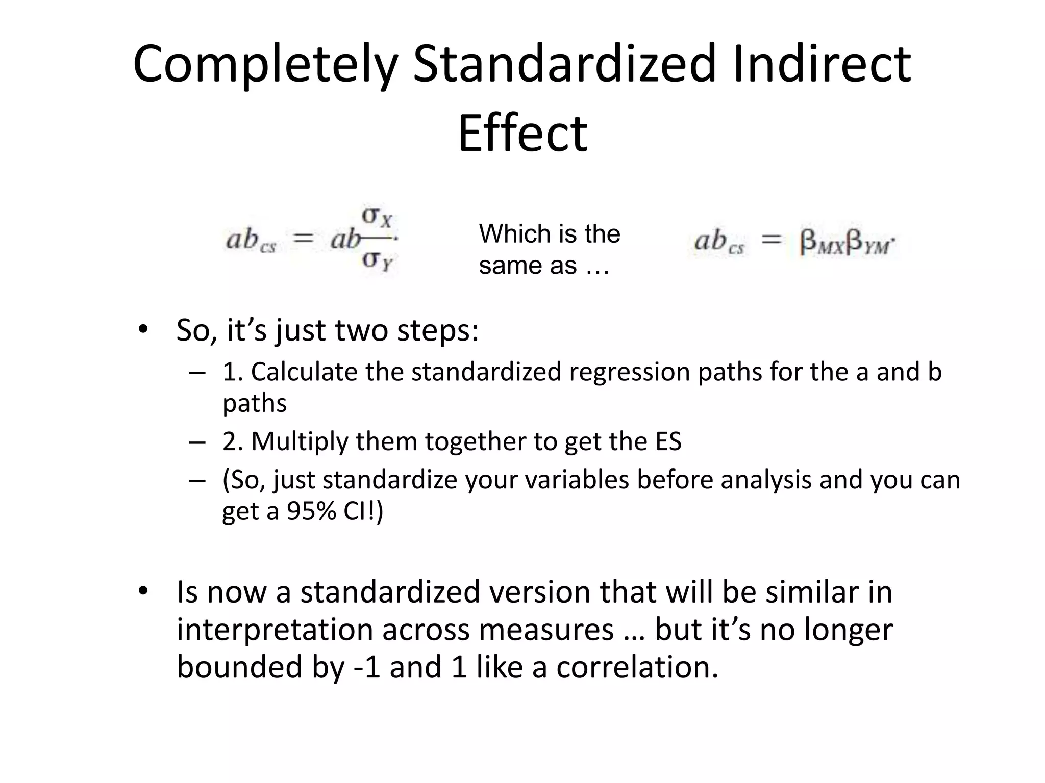 Completely Standardized Indirect
Effect
• So, it’s just two steps:
– 1. Calculate the standardized regression paths for the a and b
paths
– 2. Multiply them together to get the ES
– (So, just standardize your variables before analysis and you can
get a 95% CI!)
• Is now a standardized version that will be similar in
interpretation across measures … but it’s no longer
bounded by -1 and 1 like a correlation.
Which is the
same as …
 