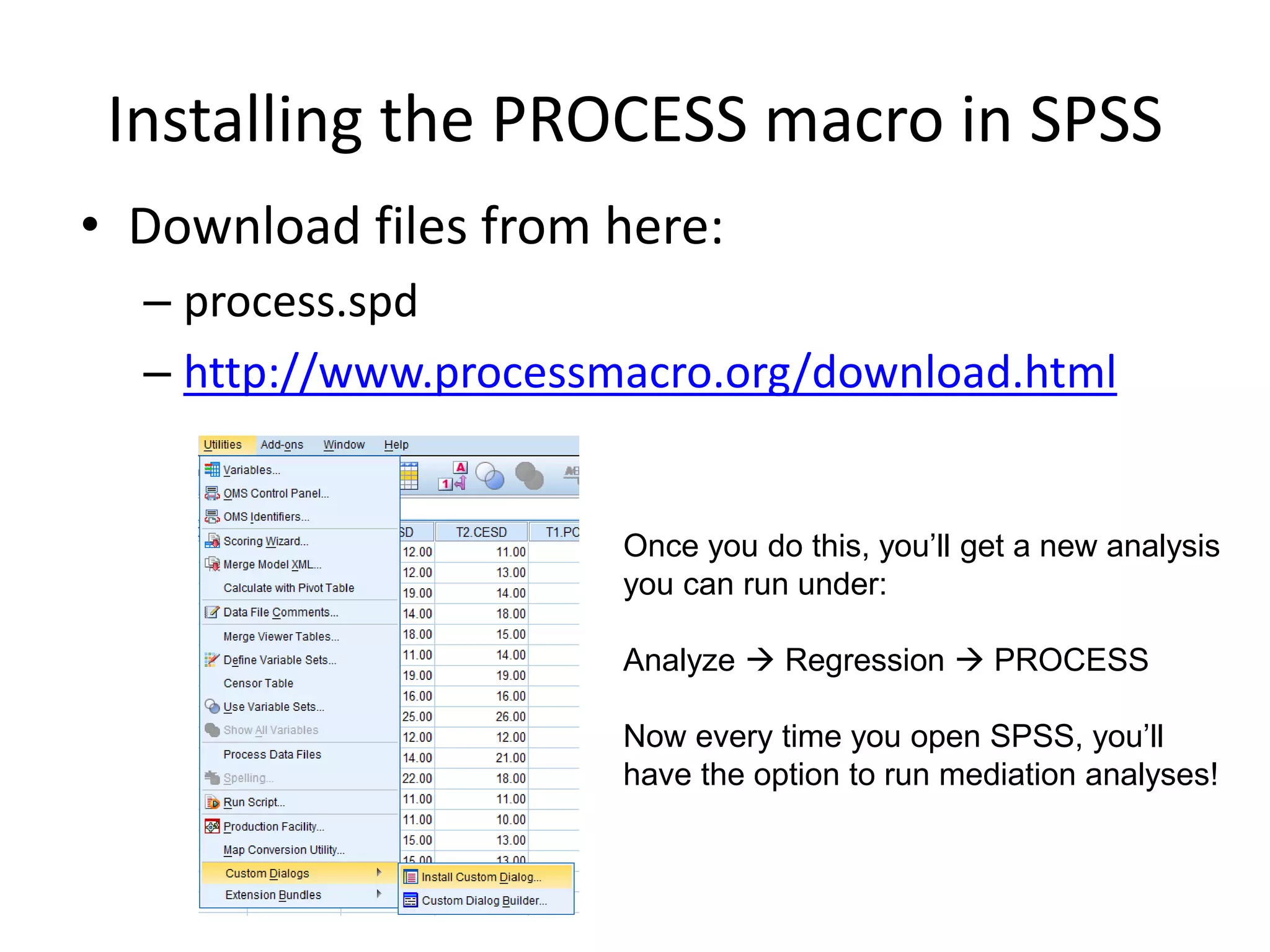 Installing the PROCESS macro in SPSS
• Download files from here:
– process.spd
– http://www.processmacro.org/download.html
Once you do this, you’ll get a new analysis
you can run under:
Analyze  Regression  PROCESS
Now every time you open SPSS, you’ll
have the option to run mediation analyses!
 