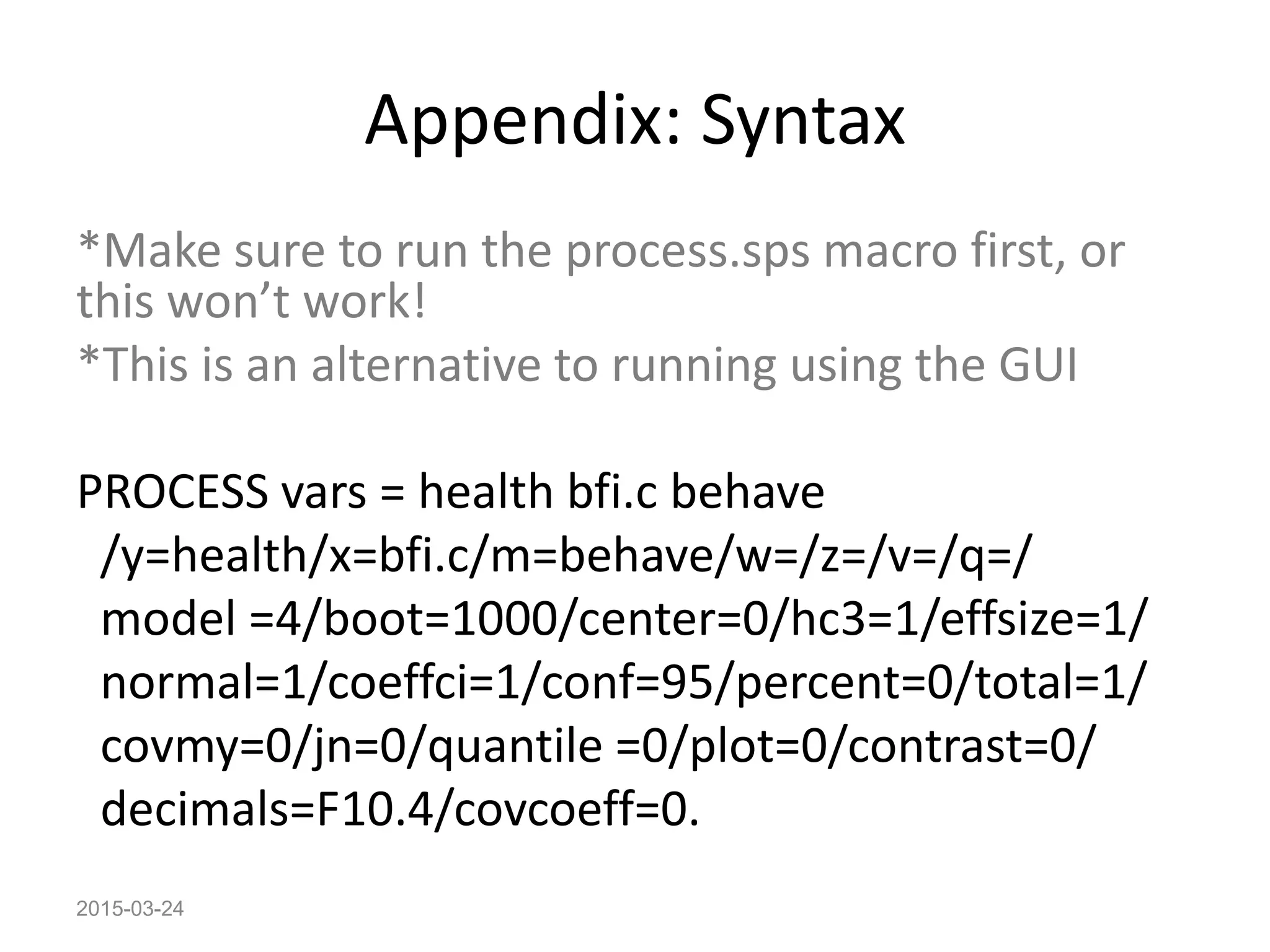 Appendix: Syntax
*Make sure to run the process.sps macro first, or
this won’t work!
*This is an alternative to running using the GUI
PROCESS vars = health bfi.c behave
/y=health/x=bfi.c/m=behave/w=/z=/v=/q=/
model =4/boot=1000/center=0/hc3=1/effsize=1/
normal=1/coeffci=1/conf=95/percent=0/total=1/
covmy=0/jn=0/quantile =0/plot=0/contrast=0/
decimals=F10.4/covcoeff=0.
2015-03-24
 