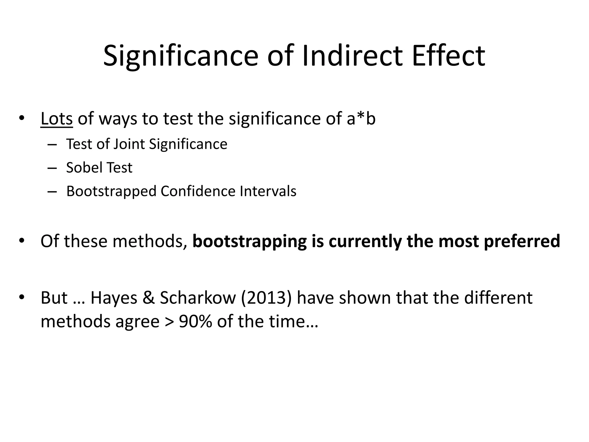 Significance of Indirect Effect
• Lots of ways to test the significance of a*b
– Test of Joint Significance
– Sobel Test
– Bootstrapped Confidence Intervals
• Of these methods, bootstrapping is currently the most preferred
• But … Hayes & Scharkow (2013) have shown that the different
methods agree > 90% of the time…
 
