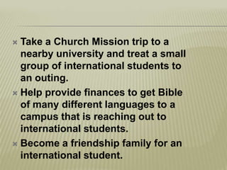 Take a Church Mission trip to a nearby university and treat a small group of international students to an outing.Help provide finances to get Bible of many different languages to a campus that is reaching out to international students.Become a friendship family for an international student.