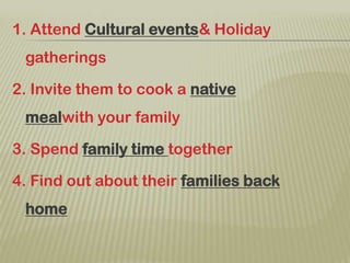 1. Attend Cultural events& Holiday gatherings2. Invite them to cook a native mealwith your family3. Spend family time together4. Find out about their families back home