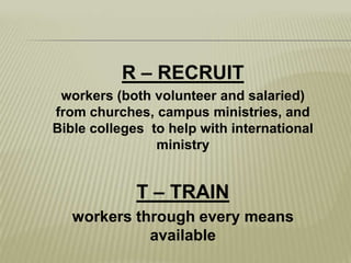 R – RECRUITworkers (both volunteer and salaried) from churches, campus ministries, and Bible colleges  to help with international ministryT – TRAINworkers through every means available