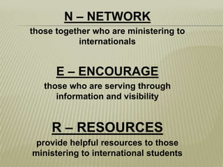 N – NETWORK those together who are ministering to internationalsE – ENCOURAGEthose who are serving through information and visibilityR – RESOURCESprovide helpful resources to those ministering to international students