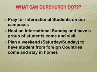 WHAT CAN OURCHURCH DO???Pray for International Students on our campusesHost an International Sunday and have a group of students come and visitPlan a weekend (Saturday/Sunday) to have student from foreign Countries come and stay in homes