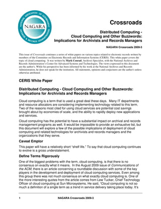 Crossroads
                                                             Distributed Computing -
                                            Cloud Computing and Other Buzzwords:
                                  Implications for Archivists and Records Managers
                                                                                    NAGARA Crossroads 2009-3

This issue of Crossroads continues a series of white papers on various topics related to electronic records written by
members of the Committee on Electronic Records and Information Systems (CERIS). This white paper covers the
topic of cloud computing. It was written by Mark Conrad, Archives Specialist, with the National Archives and
Records Administration’s Center for Advanced Systems and Technologies. The views expressed in this document
are the author's. While his perspective has been informed by his work at the National Archives and Records
Administration, he does not speak for the institution. All statements, opinions and conjectures are the author's unless
otherwise attributed.


CERIS White Paper

Distributed Computing - Cloud Computing and Other Buzzwords:
Implications for Archivists and Records Managers
Cloud computing is a term that is used a great deal these days. Many IT departments
and resource allocators are considering implementing technology related to this term.
Two of the reasons most cited for using cloud services are potential cost savings
brought about by economies of scale, and the ability to rapidly deploy new applications
and services.
Cloud computing has the potential to have a substantial impact on archival and records
management programs as well. It would be impossible to provide an exhaustive list, but
this document will explore a few of the possible implications of deployment of cloud
computing and related technologies for archivists and records managers and the
organizations that they serve.
Caveat Emptor
This paper will have a relatively short “shelf life.” To say that cloud computing continues
to evolve is a gross understatement.
Define Terms Rigorously
One of the biggest problems with the term, cloud computing, is that there is no
consensus on exactly what it means. In the August 2009 issue of Communications of
the ACM, there is an article concerning a roundtable discussion with some of the key
players in the development and deployment of cloud computing services. Even among
this group there was not much consensus on what exactly cloud computing is. One of
the more interesting quotes from the article comes from Lew Tucker, Chief Technology
Officer of cloud computing at Sun Microsystems. He said, “Cloud computing is not so
much a definition of a single term as a trend in service delivery taking place today. It’s


1                                    NAGARA Crossroads 2009-3
 