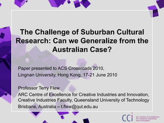 The Challenge of Suburban Cultural Research: Can we Generalize from the Australian Case? Paper presented to ACS Crossroads 2010,  Lingnan University, Hong Kong, 17-21 June 2010 Professor Terry Flew ARC Centre of Excellence for Creative Industries and Innovation, Creative Industries Faculty, Queensland University of Technology Brisbane, Australia – t.flew@qut.edu.au 