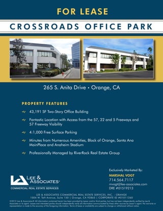 F OR LEA SE
C R O S S R OA D S O F F I C E PA R K




                                      265 S. Anita Drive • Orange, CA

              PROPERTY FEATURES

              JJ 43,191 SF Two-Story Office Building

              JJ Fantastic Location with Access from the 57, 22 and 5 Freeways and
                 57 Freeway Visibility

              JJ 4:1,000 Free Surface Parking

              JJ Minutes from Numerous Amenities, Block of Orange, Santa Ana
                 MainPlace and Anaheim Stadium

              JJ Professionally Managed by RiverRock Real Estate Group



                                                                                                                  Exclusively Marketed By:
                                                                                                                  MARSHAL VOGT
                                                                                                                  714.564.7117
                                                                                                                  mvogt@lee-associates.com
                                                                                                                  DRE #01519213
                           LEE & ASSOCIATES COMMERCIAL REAL ESTATE SERVICES, INC. - ORANGE
                       1004 W. Taft Avenue, Suite 150 | Orange, CA 92865 | CORPORATE ID #01011260
©2012 Lee & Associates® All information contained herein has been provided by Lessor and/or third parties, but has not been independently verified by Lee &
Associates or its agent. Lessee and interested parties should independently verify all information communicated by these other sources by Lessor’s agent. No warranty or
representation is made to the accuracy of the foregoing information. Terms of lease or availability are subject to change or withdrawal without notice.
 