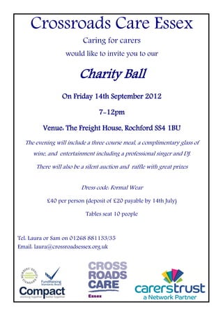 Crossroads Care Essex
                         Caring for carers
                  would like to invite you to our

                        Charity Ball
                On Friday 14th September 2012

                                7-12pm

         Venue: The Freight House, Rochford SS4 1BU
  The evening will include a three course meal, a complimentary glass of
     wine, and entertainment including a professional singer and DJ.

      There will also be a silent auction and raffle with great prizes


                         Dress code: Formal Wear

          £40 per person (deposit of £20 payable by 14th July)

                           Tables seat 10 people



Tel: Laura or Sam on 01268 881133/35
Email: laura@crossroadsessex.org.uk
 