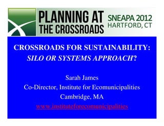 CROSSROADS FOR SUSTAINABILITY:
  SILO OR SYSTEMS APPROACH?

                 Sarah James
  Co-Director, Institute for Ecomunicipalities
               Cambridge, MA
     www.instituteforecomunicipalities
 