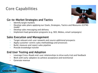 Go-to-Market Strategies and Tactics
  •   Identify target markets
  •   Develop sales plans applying our Goals, Strategies, Tactics and Measures (GSTM)
      model
  •   Develop sales messaging and delivery
  •   Implement lead generation programs (e.g. SEO, Webex, email campaigns)

Sales Execution and Management
  •   Target relevant end-user network and source additional prospects
  •   Apply customer-centric sales methodology and processes
  •   Build, measure and report sales pipeline
  •   Provide knowledge transfer

End User Testing and Adoption
  •   Leverage Cross-Roads end-user relationships to drive early trial and feedback
  •   Work with early-adopters to achieve acceptance and testimonial
  •   Generate revenue
 