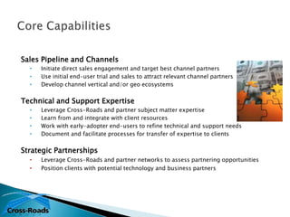 Sales Pipeline and Channels
  •   Initiate direct sales engagement and target best channel partners
  •   Use initial end-user trial and sales to attract relevant channel partners
  •   Develop channel vertical and/or geo ecosystems


Technical and Support Expertise
  •   Leverage Cross-Roads and partner subject matter expertise
  •   Learn from and integrate with client resources
  •   Work with early-adopter end-users to refine technical and support needs
  •   Document and facilitate processes for transfer of expertise to clients


Strategic Partnerships
  •   Leverage Cross-Roads and partner networks to assess partnering opportunities
  •   Position clients with potential technology and business partners
 