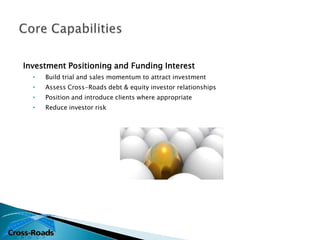 Investment Positioning and Funding Interest
  •   Build trial and sales momentum to attract investment
  •   Assess Cross-Roads debt & equity investor relationships
  •   Position and introduce clients where appropriate
  •   Reduce investor risk
 