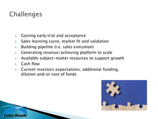    Gaining early trial and acceptance
   Sales learning curve, market fit and validation
   Building pipeline (i.e. sales execution)
   Generating revenue/achieving platform to scale
   Available subject-matter resources to support growth
   Cash flow
   Current investors expectations, additional funding,
    dilution and/or cost of funds
 