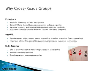 Experience
     Extensive technology business backgrounds
     Senior OEM and channel business development and sales expertise
     Technical resources with broad IT knowledge and hands-on capabilities
     Successful executives/owners in Fortune 100 and early-stage companies


Network
     Complementary subject-matter partner experts (e.g. branding, promotion, finance, operations)
     High-level relationships across NA : customers, channels and investment communities


Skills Transfer
     CRG to client transition of methodology, processes and expertise
     Training, mentoring, coaching
     Ongoing advisory services as appropriate
 