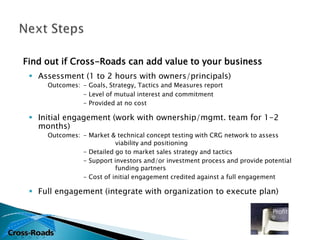 Find out if Cross-Roads can add value to your business
  Assessment (1 to 2 hours with owners/principals)
     Outcomes: - Goals, Strategy, Tactics and Measures report
               - Level of mutual interest and commitment
               - Provided at no cost

  Initial engagement (work with ownership/mgmt. team for 1-2
   months)
     Outcomes: - Market & technical concept testing with CRG network to assess
                          viability and positioning
               - Detailed go to market sales strategy and tactics
               - Support investors and/or investment process and provide potential
                          funding partners
               - Cost of initial engagement credited against a full engagement

  Full engagement (integrate with organization to execute plan)
 