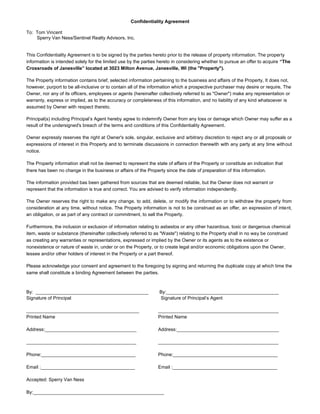 Confidentiality Agreement

To: Tom Vincent
    Sperry Van Ness/Sentinel Realty Advisors, Inc.


This Confidentiality Agreement is to be signed by the parties hereto prior to the release of property information. The property
information is intended solely for the limited use by the parties hereto in considering whether to pursue an offer to acquire “The
Crossroads of Janesville” located at 3023 Milton Avenue, Janesville, WI (the "Property").

The Property information contains brief, selected information pertaining to the business and affairs of the Property, It does not,
however, purport to be all-inclusive or to contain all of the information which a prospective purchaser may desire or require, The
Owner, nor any of its officers, employees or agents (hereinafter collectively referred to as "Owner") make any representation or
warranty, express or implied, as to the accuracy or completeness of this information, and no liability of any kind whatsoever is
assumed by Owner with respect thereto.

Principal(s) including Principal’s Agent hereby agree to indemnify Owner from any loss or damage which Owner may suffer as a
result of the undersigned's breach of the terms and conditions of this Confidentiality Agreement.

Owner expressly reserves the right at Owner's sole, singular, exclusive and arbitrary discretion to reject any or all proposals or
expressions of interest in this Property and to terminate discussions in connection therewith with any party at any time without
notice.

The Property information shall not be deemed to represent the state of affairs of the Property or constitute an indication that
there has been no change in the business or affairs of the Property since the date of preparation of this information.

The information provided bas been gathered from sources that are deemed reliable, but the Owner does not warrant or
represent that the information is true and correct. You are advised to verify information independently.

The Owner reserves the right to make any change, to add, delete, or modify the information or to withdraw the property from
consideration at any time, without notice. The Property information is not to be construed as an offer, an expression of intent,
an obligation, or as part of any contract or commitment, to sell the Property.

Furthermore, the inclusion or exclusion of information relating to asbestos or any other hazardous, toxic or dangerous chemical
item, waste or substance (thereinafter collectively referred to as "Waste") relating to the Property shall in no way be construed
as creating any warranties or representations, expressed or implied by the Owner or its agents as to the existence or
nonexistence or nature of waste in, under or on the Property, or to create legal and/or economic obligations upon the Owner,
lessee and/or other holders of interest in the Property or a part thereof.

Please acknowledge your consent and agreement to the foregoing by signing and returning the duplicate copy at which time the
same shall constitute a binding Agreement between the parties.



By: ___________________________________________                  By:___________________________________________
Signature of Principal                                           Signature of Principal’s Agent

___________________________________________                      ______________________________________________
Printed Name                                                     Printed Name

Address:___________________________________                      Address:_______________________________________

__________________________________________                       ______________________________________________

Phone:____________________________________                       Phone:________________________________________

Email :____________________________________                      Email :________________________________________

Accepted: Sperry Van Ness

By:__________________________________________________
 