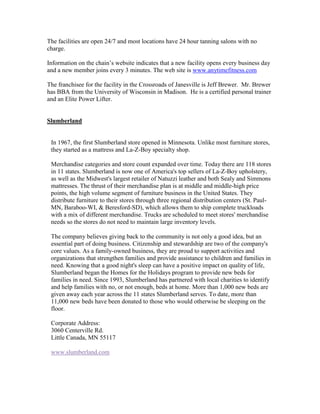 The facilities are open 24/7 and most locations have 24 hour tanning salons with no
charge.

Information on the chain’s website indicates that a new facility opens every business day
and a new member joins every 3 minutes. The web site is www.anytimefitness.com

The franchisee for the facility in the Crossroads of Janesville is Jeff Brewer. Mr. Brewer
has BBA from the University of Wisconsin in Madison. He is a certified personal trainer
and an Elite Power Lifter.


Slumberland


 In 1967, the first Slumberland store opened in Minnesota. Unlike most furniture stores,
 they started as a mattress and La-Z-Boy specialty shop.

 Merchandise categories and store count expanded over time. Today there are 118 stores
 in 11 states. Slumberland is now one of America's top sellers of La-Z-Boy upholstery,
 as well as the Midwest's largest retailer of Natuzzi leather and both Sealy and Simmons
 mattresses. The thrust of their merchandise plan is at middle and middle-high price
 points, the high volume segment of furniture business in the United States. They
 distribute furniture to their stores through three regional distribution centers (St. Paul-
 MN, Baraboo-WI, & Beresford-SD), which allows them to ship complete truckloads
 with a mix of different merchandise. Trucks are scheduled to meet stores' merchandise
 needs so the stores do not need to maintain large inventory levels.

 The company believes giving back to the community is not only a good idea, but an
 essential part of doing business. Citizenship and stewardship are two of the company's
 core values. As a family-owned business, they are proud to support activities and
 organizations that strengthen families and provide assistance to children and families in
 need. Knowing that a good night's sleep can have a positive impact on quality of life,
 Slumberland began the Homes for the Holidays program to provide new beds for
 families in need. Since 1993, Slumberland has partnered with local charities to identify
 and help families with no, or not enough, beds at home. More than 1,000 new beds are
 given away each year across the 11 states Slumberland serves. To date, more than
 11,000 new beds have been donated to those who would otherwise be sleeping on the
 floor.

 Corporate Address:
 3060 Centerville Rd.
 Little Canada, MN 55117

 www.slumberland.com
 