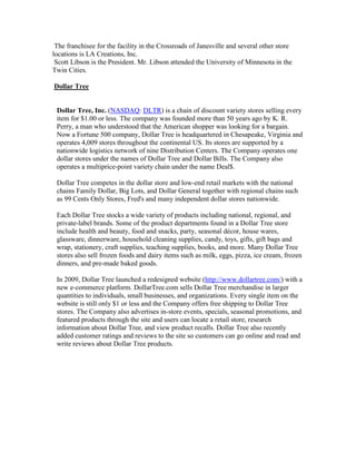 The franchisee for the facility in the Crossroads of Janesville and several other store
locations is LA Creations, Inc.
 Scott Libson is the President. Mr. Libson attended the University of Minnesota in the
Twin Cities.

Dollar Tree


 Dollar Tree, Inc. (NASDAQ: DLTR) is a chain of discount variety stores selling every
 item for $1.00 or less. The company was founded more than 50 years ago by K. R.
 Perry, a man who understood that the American shopper was looking for a bargain.
 Now a Fortune 500 company, Dollar Tree is headquartered in Chesapeake, Virginia and
 operates 4,009 stores throughout the continental US. Its stores are supported by a
 nationwide logistics network of nine Distribution Centers. The Company operates one
 dollar stores under the names of Dollar Tree and Dollar Bills. The Company also
 operates a multiprice-point variety chain under the name Deal$.

 Dollar Tree competes in the dollar store and low-end retail markets with the national
 chains Family Dollar, Big Lots, and Dollar General together with regional chains such
 as 99 Cents Only Stores, Fred's and many independent dollar stores nationwide.

 Each Dollar Tree stocks a wide variety of products including national, regional, and
 private-label brands. Some of the product departments found in a Dollar Tree store
 include health and beauty, food and snacks, party, seasonal décor, house wares,
 glassware, dinnerware, household cleaning supplies, candy, toys, gifts, gift bags and
 wrap, stationery, craft supplies, teaching supplies, books, and more. Many Dollar Tree
 stores also sell frozen foods and dairy items such as milk, eggs, pizza, ice cream, frozen
 dinners, and pre-made baked goods.

 In 2009, Dollar Tree launched a redesigned website (http://www.dollartree.com/) with a
 new e-commerce platform. DollarTree.com sells Dollar Tree merchandise in larger
 quantities to individuals, small businesses, and organizations. Every single item on the
 website is still only $1 or less and the Company offers free shipping to Dollar Tree
 stores. The Company also advertises in-store events, specials, seasonal promotions, and
 featured products through the site and users can locate a retail store, research
 information about Dollar Tree, and view product recalls. Dollar Tree also recently
 added customer ratings and reviews to the site so customers can go online and read and
 write reviews about Dollar Tree products.
 