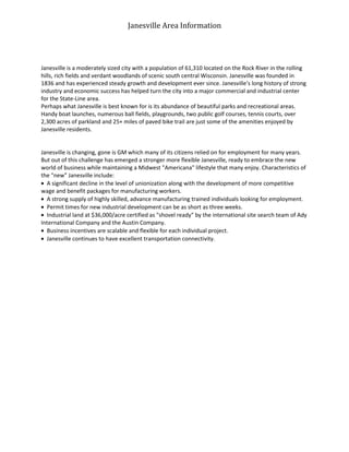 Janesville Area Information




Janesville is a moderately sized city with a population of 61,310 located on the Rock River in the rolling
hills, rich fields and verdant woodlands of scenic south central Wisconsin. Janesville was founded in
1836 and has experienced steady growth and development ever since. Janesville’s long history of strong
industry and economic success has helped turn the city into a major commercial and industrial center
for the State-Line area.
Perhaps what Janesville is best known for is its abundance of beautiful parks and recreational areas.
Handy boat launches, numerous ball fields, playgrounds, two public golf courses, tennis courts, over
2,300 acres of parkland and 25+ miles of paved bike trail are just some of the amenities enjoyed by
Janesville residents.


Janesville is changing, gone is GM which many of its citizens relied on for employment for many years.
But out of this challenge has emerged a stronger more flexible Janesville, ready to embrace the new
world of business while maintaining a Midwest "Americana" lifestyle that many enjoy. Characteristics of
the "new" Janesville include:
  A significant decline in the level of unionization along with the development of more competitive
wage and benefit packages for manufacturing workers.
  A strong supply of highly skilled, advance manufacturing trained individuals looking for employment.
  Permit times for new industrial development can be as short as three weeks.
  Industrial land at $36,000/acre certified as "shovel ready" by the international site search team of Ady
International Company and the Austin Company.
  Business incentives are scalable and flexible for each individual project.
  Janesville continues to have excellent transportation connectivity.
 