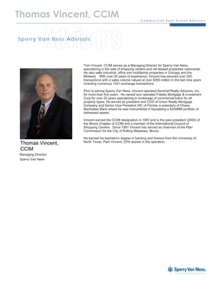 Thomas Vincent, CCIM


              Advisors
Sp e r r y Va n N e s s Ad v is o r s




                                 Tom Vincent, CCIM serves as a Managing Director for Sperry Van Ness,
                                 specializing in the sale of shopping centers and net leased properties nationwide.
                                 He also sells industrial, office and multifamily properties in Chicago and the
                                 Midwest. With over 35 years of experience, Vincent has secured over 300
                                 transactions with a sales volume valued at over $360 million in the last nine years
                                 including numerous 1031 exchange transactions.

                                 Prior to joining Sperry Van Ness, Vincent operated Sentinel Realty Advisors, Inc.
                                 for more than five years. He owned and operated Fidelity Mortgage & Investment
                                 Corp.for over 20 years specializing in brokerage of commercial loans for all
                                 property types. He served as president and COO of Union Realty Mortgage
                                 Company and Senior Vice President HIC of Florida, a subsidary of Chase
                                 Manhattan Bank where he was instrumental in liquidating a $250MM portfolio of
                                 distressed assets.

                                 Vincent earned the CCIM designation in 1997 and is the past president (2004) of
                                 the Illinois Chapter of CCIM and a member of the International Council of
                                 Shopping Centers. Since 1991 Vincent has served as chairman of the Plan
                                 Commission for the City of Rolling Meadows, Illinois.

                                 He earned his bachelor's degree in banking and finance from the University of
                                 North Texas. Pam Vincent, CPA assists in the operation.
 Thomas Vincent,
 CCIM
Managing Director
Sperry Van Ness
 