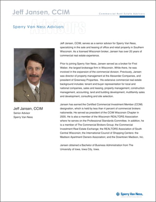 Jeff Jansen, CCIM

                 Advisors
Sp e r r y Van N e s s Ad v is o r s



                                 Jeff Jansen, CCIM, serves as a senior advisor for Sperry Van Ness,
                                 specializing in the sale and leasing of office and retail property in Southern
                                 Wisconsin. As a licensed Wisconsin broker, Jansen has over 20 years of
                                 commercial real estate experience.


                                 Prior to joining Sperry Van Ness, Jansen served as a broker for First
                                 Weber, the largest brokerage firm in Wisconsin. While there, he was
                                 involved in the expansion of the commercial division. Previously, Jansen
                                 was director of property management at the Alexander Companies, and
                                 president of Greenway Properties. His extensive commercial real estate
                                 background includes: tenant and buyer representation for local and
                                 national companies, sales and leasing, property management, construction
                                 management, accounting, land and building development, multifamily sales
                                 and development, consulting and site selection.


                                 Jansen has earned the Certified Commercial Investment Member (CCIM)
Jeff Jansen, CCIM                designation, which is held by less than 4 percent of commercial brokers
Senior Advisor                   nationwide. He served as president of the CCIM Wisconsin Chapter in
Sperry Van Ness                  2005. He is also a member of the Wisconsin REALTORS Association
                                 where he serves on the Professional Standards Committee. In addition, he
                                 is a member of The Commercial Brokers Group; the Commercial
                                 Investment Real Estate Exchange; the REALTORS Association of South
                                 Central Wisconsin; the International Council of Shopping Centers: the
                                 Madison Apartment Owners Association; and the Downtown Madison, Inc.


                                 Jansen obtained a Bachelor of Business Administration from The
                                 University of Iowa, Iowa City, Iowa.
 