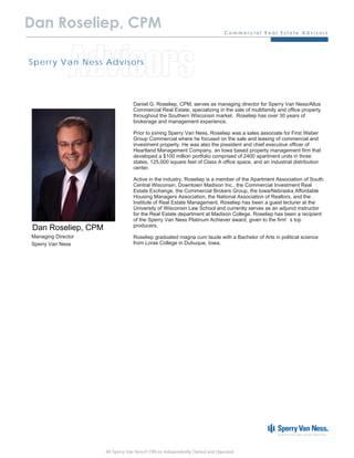 Dan Roseliep, CPM


              Advisors
Sp e r r y Va n N e s s Ad v is o r s




                                     Daniel G. Roseliep, CPM, serves as managing director for Sperry Van Ness/Altus
                                     Commercial Real Estate, specializing in the sale of multifamily and office property
                                     throughout the Southern Wisconsin market. Roseliep has over 30 years of
                                     brokerage and management experience.

                                     Prior to joining Sperry Van Ness, Roseliep was a sales associate for First Weber
                                     Group Commercial where he focused on the sale and leasing of commercial and
                                     investment property. He was also the president and chief executive officer of
                                     Heartland Management Company, an Iowa based property management firm that
                                     developed a $100 million portfolio comprised of 2400 apartment units in three
                                     states, 125,000 square feet of Class A office space, and an industrial distribution
                                     center.

                                     Active in the industry, Roseliep is a member of the Apartment Association of South
                                     Central Wisconsin, Downtown Madison Inc., the Commercial Investment Real
                                     Estate Exchange, the Commercial Brokers Group, the Iowa/Nebraska Affordable
                                     Housing Managers Association, the National Association of Realtors, and the
                                     Institute of Real Estate Management. Roseliep has been a guest lecturer at the
                                     University of Wisconsin Law School and currently serves as an adjunct instructor
                                     for the Real Estate department at Madison College. Roseliep has been a recipient
                                     of the Sperry Van Ness Platinum Achiever award, given to the firm’s top
                                     producers.
 Dan Roseliep, CPM
Managing Director                    Roseliep graduated magna cum laude with a Bachelor of Arts in political science
Sperry Van Ness                      from Loras College in Dubuque, Iowa.




                        All Sperry Van Ness® Offices Independently Owned and Operated.
 