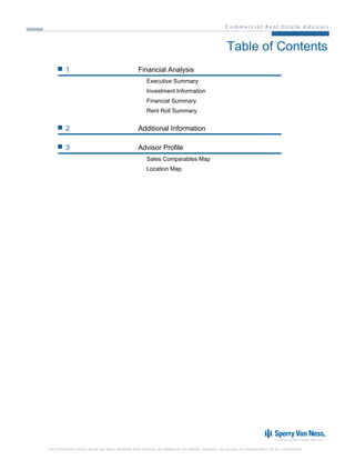 Table of Contents
         1                                        Financial Analysis
                                                       Executive Summary
                                                       Investment Information
                                                       Financial Summary
                                                       Rent Roll Summary


         2                                        Additional Information

         3                                        Advisor Profile
                                                       Sales Comparables Map
                                                       Location Map




The information listed above has been obtained from sources we believe to be reliable, however, we accept no responsibility for its correctness.
 
