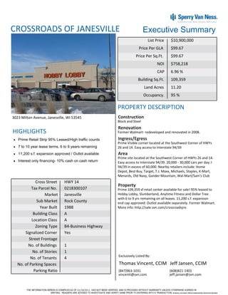 CROSSROADS OF JANESVILLE                                                 Executive Summary
                                                                           List Price     $10,900,000
                                                                     Price Per GLA        $99.67
                                                                   Price Per Sq.Ft.       $99.67
                                                                                 NOI      $758,218
                                                                                 CAP      6.96 %
                                                                    Building Sq.Ft.       109,359
                                                                         Land Acres       11.20
                                                                         Occupancy.       95 %

                                                       PROPERTY DESCRIPTION
3023 Milton Avenue, Janesville, WI 53545               Construction
                                                       Block and Steel
                                                       Renovation
HIGHLIGHTS                                             Former Walmart- redeveloped and renovated in 2008.

   Prime Retail Strip 95% Leased/High traffic counts   Ingress/Egress
                                                       Prime Visible corner located at the Southwest Corner of HWYs
   7 to 10 year lease terms, 6 to 9 years remaining    26 and 14. Easy access to Interstate 94/39
   11,200 s.f. expansion approved / Outlot available   Area
                                                       Prime site located at the Southwest Corner of HWYs 26 and 14.
   Interest only financing- 10% cash on cash return    Easy access to Interstate 94/39. 20,000 - 30,000 cars per day; I
                                                       94/39 in excess of 60,000. Nearby retailers include: Home
                                                       Depot, Best Buy, Target, T.J. Maxx, Michaels, Staples, K-Mart,
                                                       Menards, Old Navy, Gander Mountain, Wal-Mart/Sam's Club
             Cross Street      HWY 14
                                                       Property
           Tax Parcel No.      0218300107              Prime 109,359 sf retail center available for sale! 95% leased to
                   Market      Janesville              Hobby Lobby, Slumberland, Anytime Fitness and Dollar Tree
                                                       with 6 to 9 yrs remaining on all leases. 11,200 s.f. expansion
              Sub Market       Rock County             end cap approved. Outlot available separately. Former Walmart.
                Year Built     1988                    More info: http://sale.svn.com/crossroadsjns
            Building Class     A
           Location Class      A
             Zoning Type       B4-Business Highway
       Signalized Corner       Yes
         Street Frontage
         No. of Buildings      1
            No. of Stories     1
                                                       Exclusively Listed By:
          No. of Tenants       4
   No. of Parking Spaces                               Thomas Vincent, CCIM Jeff Jansen, CCIM
            Parking Ratio                              (847)963-1031                     (608)821-1401
                                                       vincentt@svn.com                  jeff.jansen@svn.com



                                      01/18/2011
 