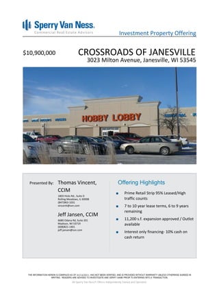 Investment Property Offering


$10,900,000                       CROSSROADS OF JANESVILLE
                                         3023 Milton Avenue, Janesville, WI 53545




  Presented By:   Thomas Vincent,                                  Offering Highlights
                  CCIM                                                  Prime Retail Strip 95% Leased/High
                  1803 Hicks Rd., Suite D
                  Rolling Meadows, IL 60008                             traffic counts
                  (847)963-1031
                  vincentt@svn.com                                      7 to 10 year lease terms, 6 to 9 years
                                                                        remaining
                  Jeff Jansen, CCIM
                  6680 Odana Rd, Suite 201                              11,200 s.f. expansion approved / Outlot
                  Madison, WI 53719                                     available
                  (608)821-1401
                  jeff.jansen@svn.com
                                                                        Interest only financing- 10% cash on
                                                                        cash return




                                 01/13/2011

                             All Sperry Van Ness® Offices Independently Owned and Operated.
 