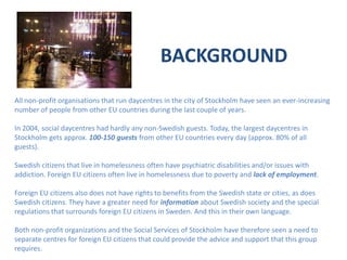 BACKGROUNDAll non-profit organisations that run daycentres in the city of Stockholm have seen an ever-increasing number of people from other EU countries during the last couple of years. In 2004, social daycentres had hardly any non-Swedish guests. Today, the largest daycentres in Stockholm gets approx. 100-150 guests from other EU countries every day (approx. 80% of all guests).Swedish citizens that live in homelessness often have psychiatric disabilities and/or issues with addiction. Foreign EU citizens often live in homelessness due to poverty and lack of employment. Foreign EU citizens also does not have rights to benefits from the Swedish state or cities, as does Swedish citizens. They have a greater need for information about Swedish society and the special regulations that surrounds foreign EU citizens in Sweden. And this in their own language.Both non-profit organizations and the Social Services of Stockholm have therefore seen a need to separate centres for foreign EU citizens that could provide the advice and support that this group requires.