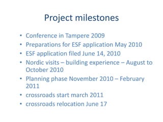 Project milestonesConference in Tampere 2009Preparations for ESF application May 2010ESF application filed June 14, 2010Nordic visits – building experience – August to October 2010Planning phase November 2010 – February 2011crossroads start march 2011crossroads relocation June 17