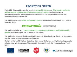 PROJECT EU CITIZENProject EU Citizen addresses the needs of foreign EU citizensand third-country nationals with permanent residence permits from another EU countrythat live in poverty, homelessness and/or unemployment in Stockholm for the purpose of counteracting economic and social exclusion.The project will run an advice and support centre in Stockholm from 1 March 2011 until 28 February 2013:The project will also work creating networks, co-ordinating resources and building public opinionwhile working for the inclusion of EU citizens.The project is run by the Stockholm City Mission, the Salvation Army, the City of Stockholm and the Public Employment Agency of Sweden. Doctors in the world, the Red Cross, S:ta Clara kyrka, Citykyrkan and Ny Gemenskap are also collaborating with the project. The project is financed through the European Social Fund (ESF).