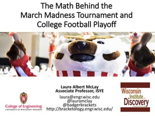 The Math Behind the
March Madness Tournament and
College Football Playoff
Laura Albert McLay
Associate Professor, ISYE
laura@engr.wisc.edu
@lauramclay
@badgerbrackets
http://bracketology.engr.wisc.edu/
 