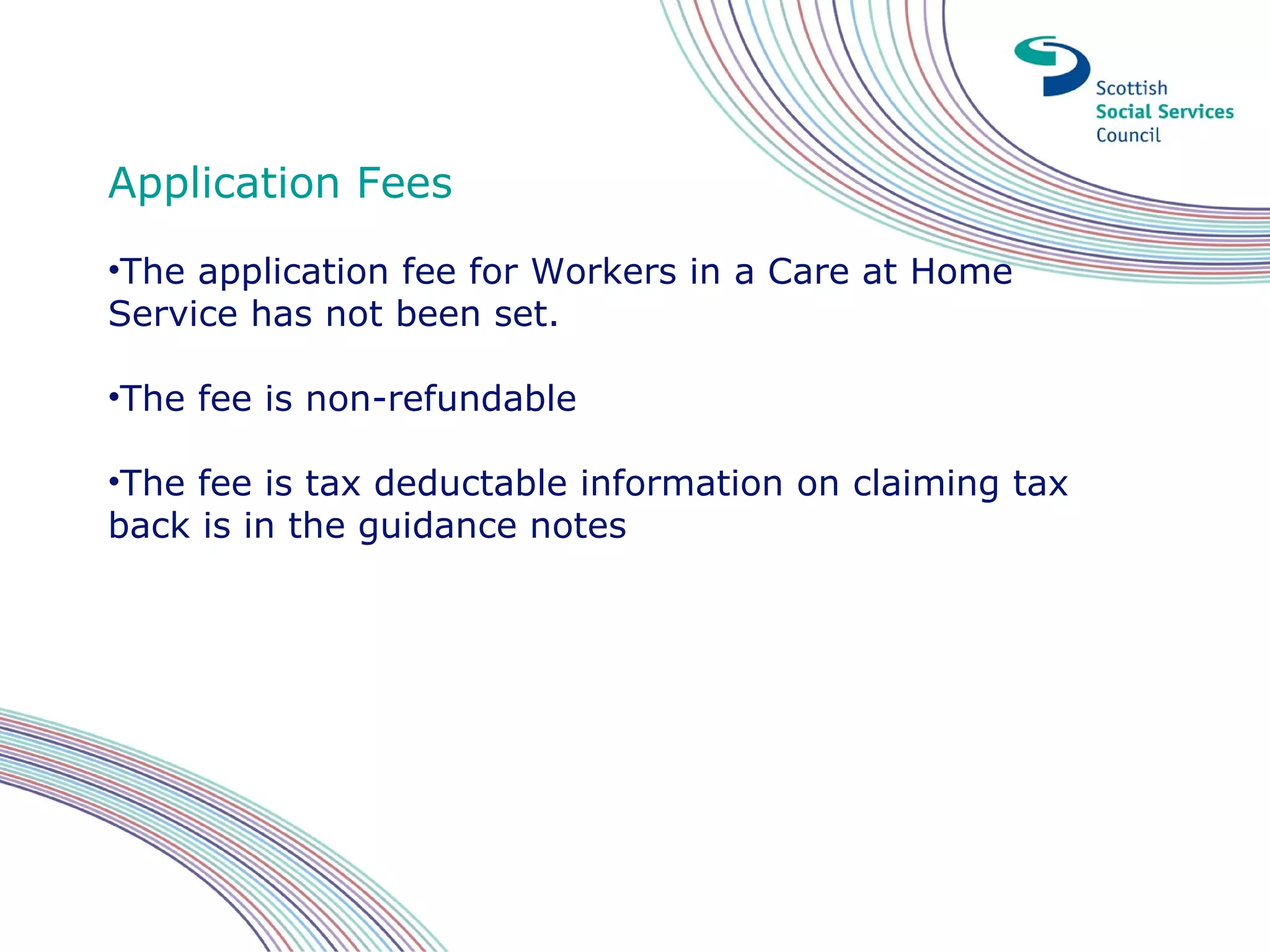 Application Fees
•The application fee for Workers in a Care at Home
Service has not been set.

•The fee is non-refundable

•The fee is tax deductable information on claiming tax
back is in the guidance notes
 