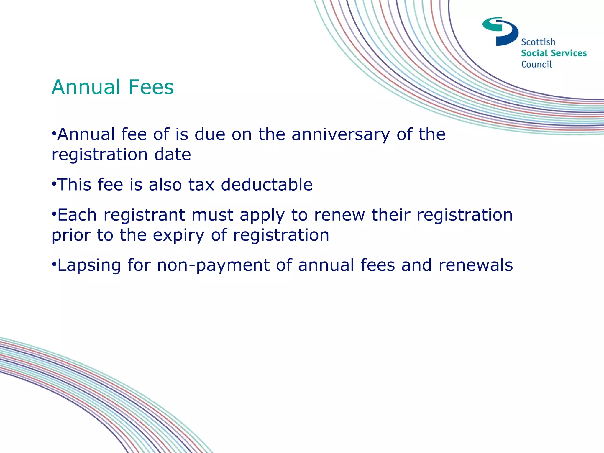 Annual Fees

•Annual fee of is due on the anniversary of the
registration date
•This fee is also tax deductable
•Each registrant must apply to renew their registration
prior to the expiry of registration
•Lapsing for non-payment of annual fees and renewals
 