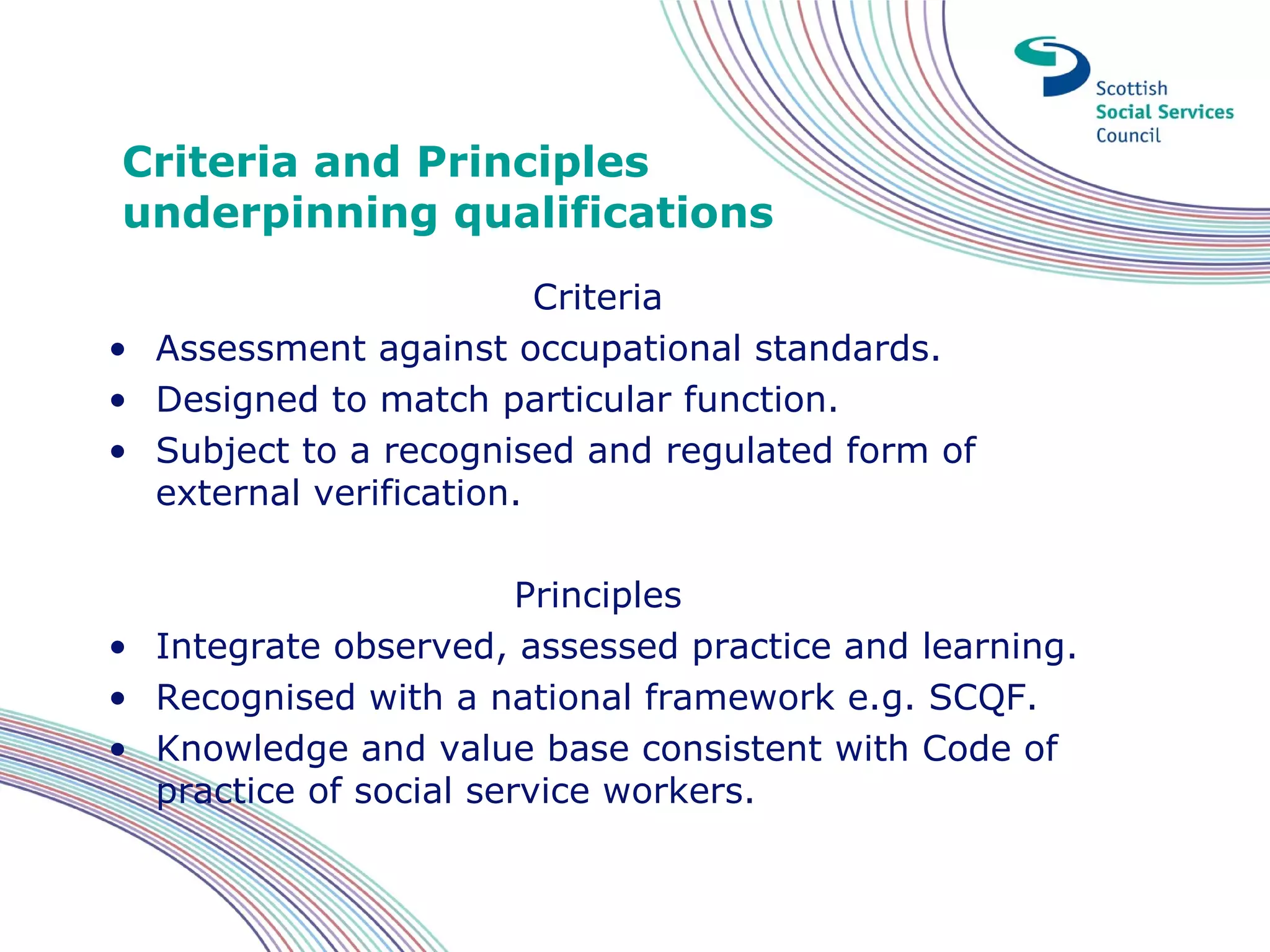 Criteria and Principles
underpinning qualifications
                         Criteria
• Assessment against occupational standards.
• Designed to match particular function.
• Subject to a recognised and regulated form of
  external verification.

                        Principles
• Integrate observed, assessed practice and learning.
• Recognised with a national framework e.g. SCQF.
• Knowledge and value base consistent with Code of
  practice of social service workers.
 