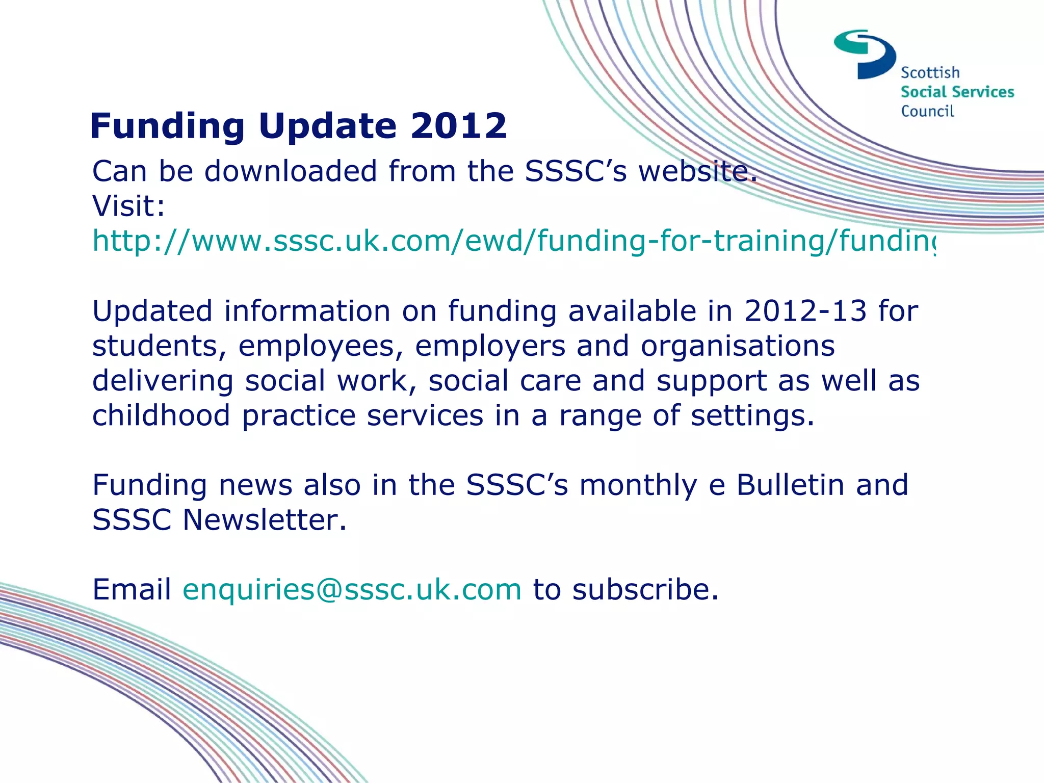 Funding Update 2012
Can be downloaded from the SSSC’s website.
Visit:
http://www.sssc.uk.com/ewd/funding-for-training/funding-for-tra

Updated information on funding available in 2012-13 for
students, employees, employers and organisations
delivering social work, social care and support as well as
childhood practice services in a range of settings.

Funding news also in the SSSC’s monthly e Bulletin and
SSSC Newsletter.

Email enquiries@sssc.uk.com to subscribe.
 