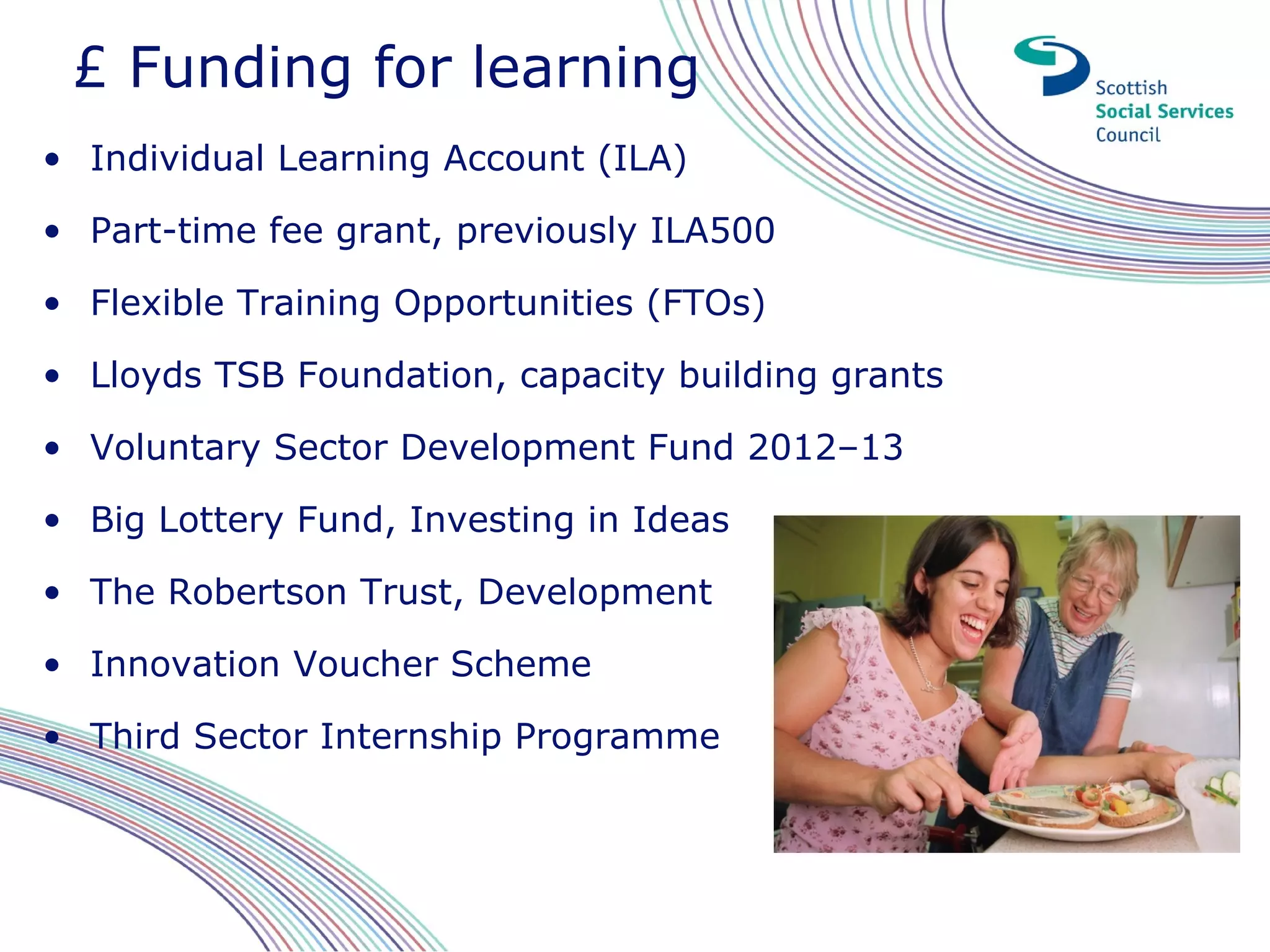 £ Funding for learning
• Individual Learning Account (ILA)

• Part-time fee grant, previously ILA500

• Flexible Training Opportunities (FTOs)

• Lloyds TSB Foundation, capacity building grants

• Voluntary Sector Development Fund 2012–13

• Big Lottery Fund, Investing in Ideas

• The Robertson Trust, Development

• Innovation Voucher Scheme

• Third Sector Internship Programme
 