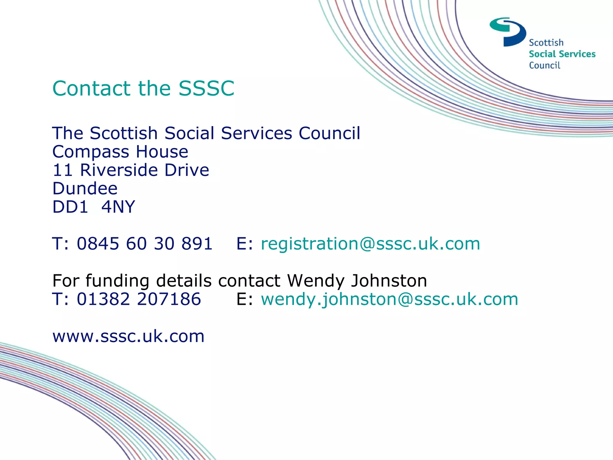 Contact the SSSC

The Scottish Social Services Council
Compass House
11 Riverside Drive
Dundee
DD1 4NY

T: 0845 60 30 891    E: registration@sssc.uk.com

For funding details contact Wendy Johnston
T: 01382 207186       E: wendy.johnston@sssc.uk.com

www.sssc.uk.com
 