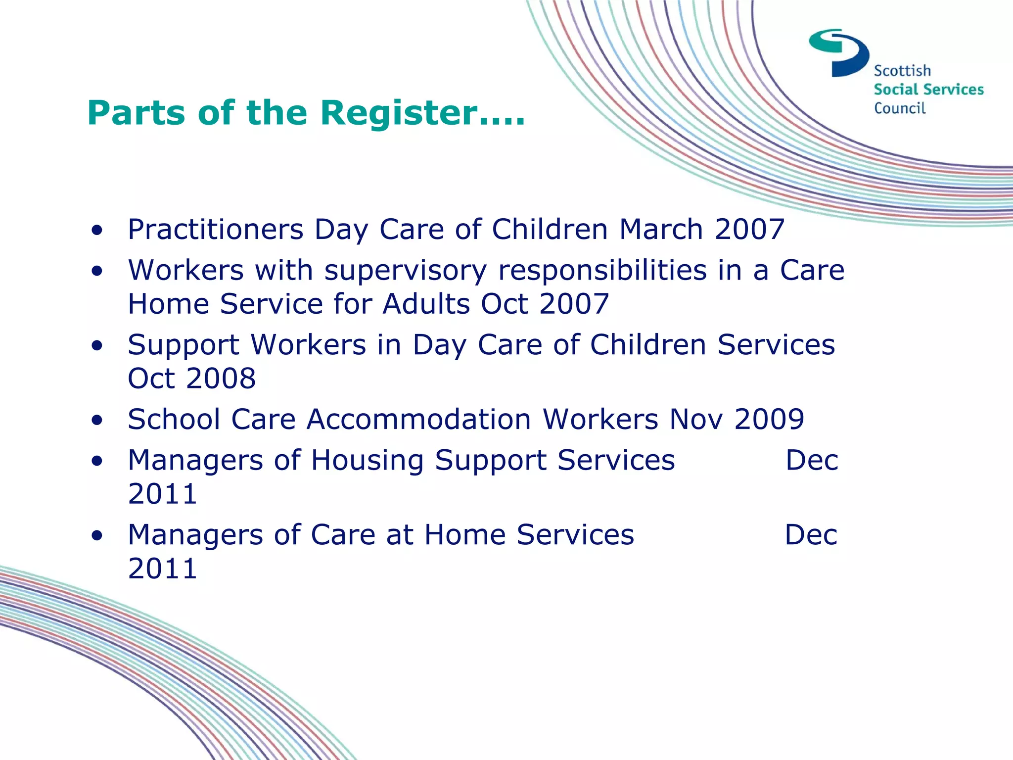 Parts of the Register....


• Practitioners Day Care of Children March 2007
• Workers with supervisory responsibilities in a Care
  Home Service for Adults Oct 2007
• Support Workers in Day Care of Children Services
  Oct 2008
• School Care Accommodation Workers Nov 2009
• Managers of Housing Support Services           Dec
  2011
• Managers of Care at Home Services              Dec
  2011
 