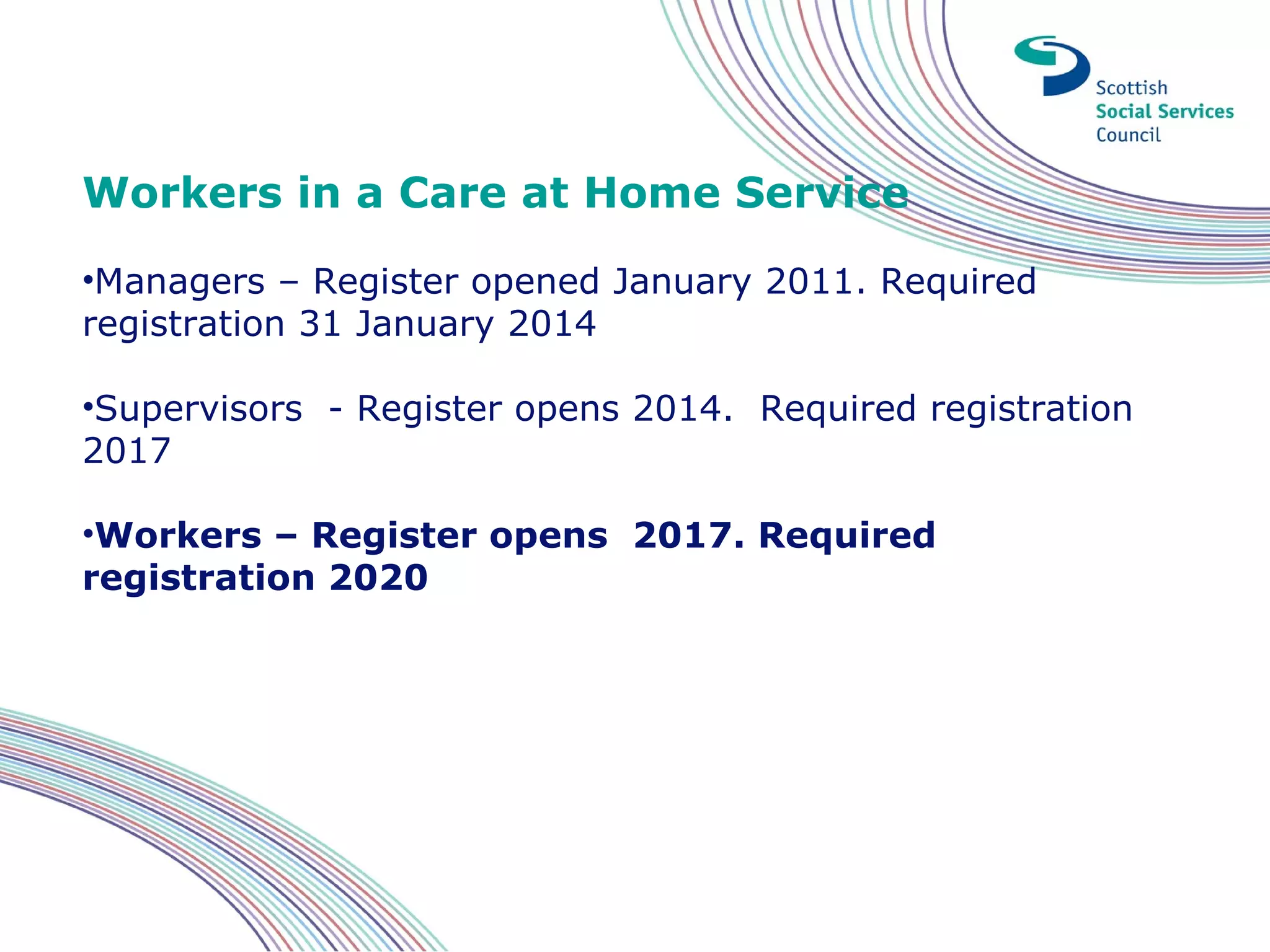 Workers in a Care at Home Service
•Managers – Register opened January 2011. Required
registration 31 January 2014

•Supervisors - Register opens 2014. Required registration
2017

•Workers – Register opens 2017. Required
registration 2020
 