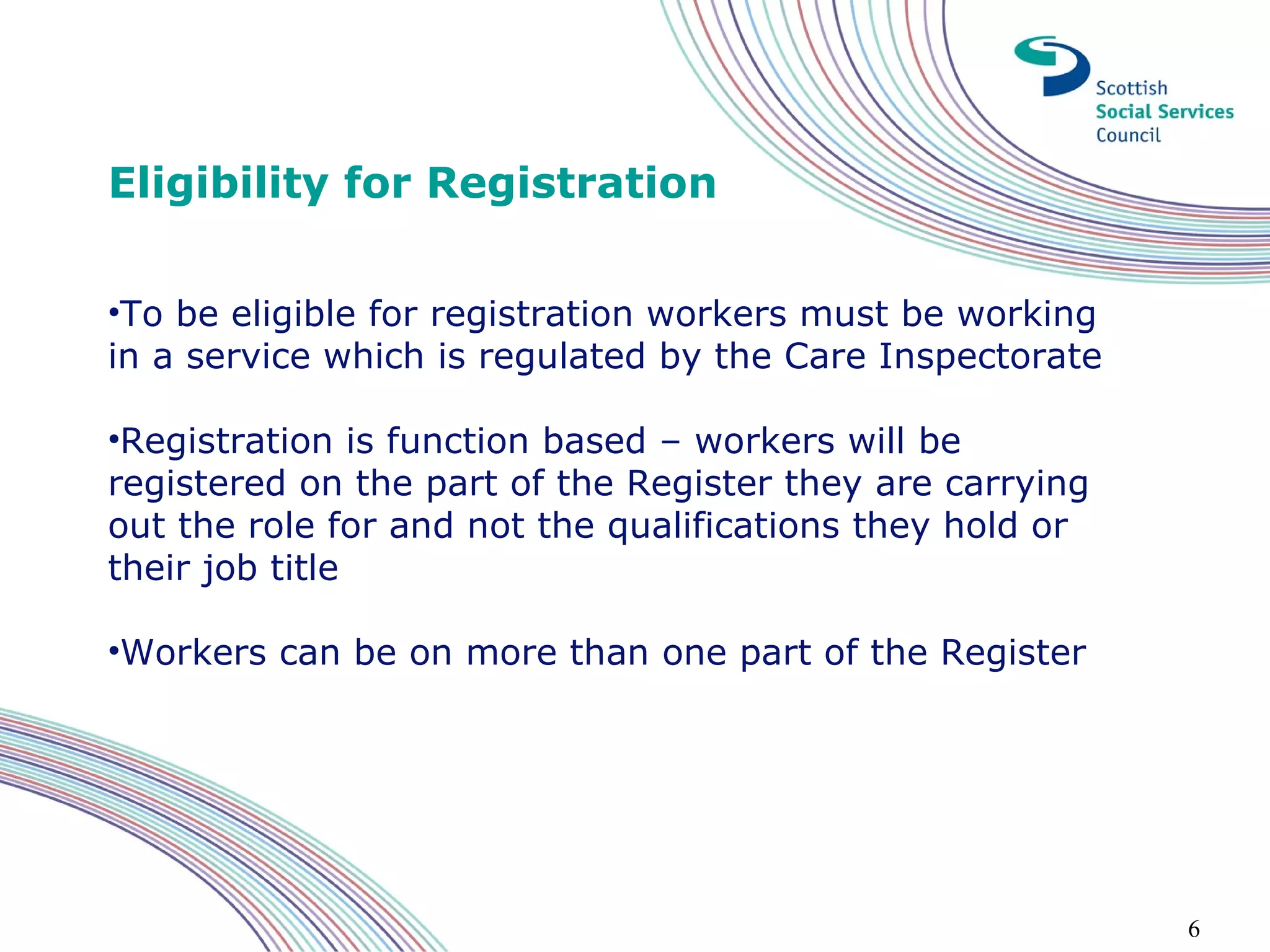 Eligibility for Registration

•To be eligible for registration workers must be working
in a service which is regulated by the Care Inspectorate

•Registration is function based – workers will be
registered on the part of the Register they are carrying
out the role for and not the qualifications they hold or
their job title

•Workers can be on more than one part of the Register




                                                           6
 