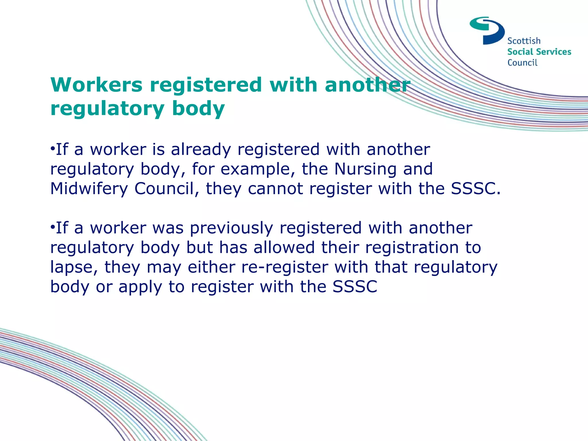 Workers registered with another
regulatory body
•If a worker is already registered with another
regulatory body, for example, the Nursing and
Midwifery Council, they cannot register with the SSSC.

•If a worker was previously registered with another
regulatory body but has allowed their registration to
lapse, they may either re-register with that regulatory
body or apply to register with the SSSC
 