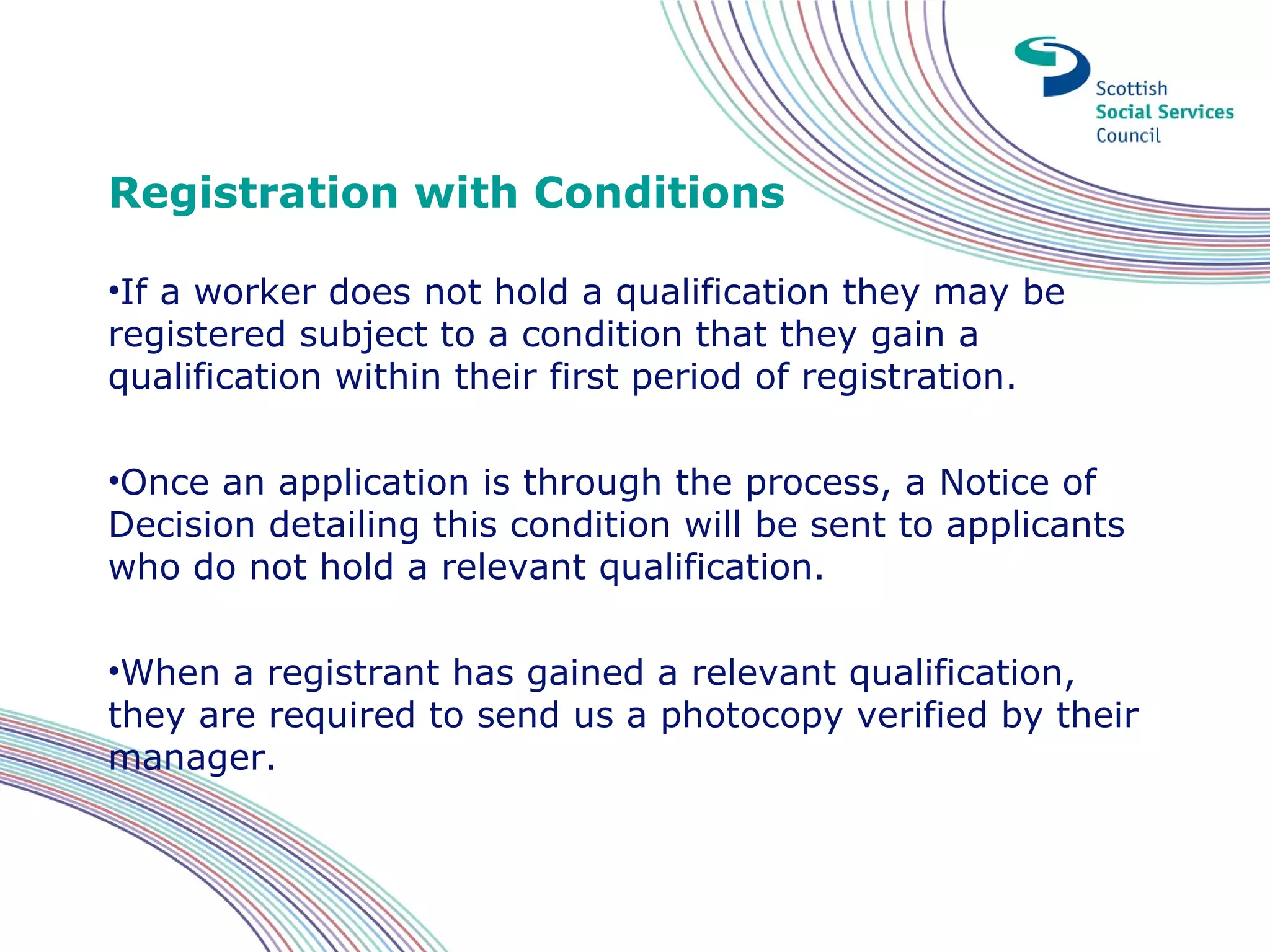 Registration with Conditions

•If a worker does not hold a qualification they may be
registered subject to a condition that they gain a
qualification within their first period of registration.

•Once an application is through the process, a Notice of
Decision detailing this condition will be sent to applicants
who do not hold a relevant qualification.

•When a registrant has gained a relevant qualification,
they are required to send us a photocopy verified by their
manager.
 