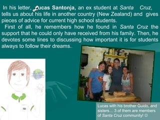 In his letter, L ucas Santonja, an ex student at Santa Cruz,
tells us about his life in another country (New Zealand) and gives
pieces of advice for current high school students.
  First of all, he remembers how he found in Santa Cruz the
support that he could only have received from his family. Then, he
devotes some lines to discussing how important it is for students
always to follow their dreams..




                                        Lucas with his brother Guido, and
                                        sisters… 3 of them are members
                                        of Santa Cruz community! 
 