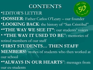 CONTENTS
•EDITOR’S LETTER
•DOSSIER: Father Carlos O’Leary – our founder
•LOOKING BACK: the history of “San Cristóbal”
•“THE WAY WE SEE IT”: our students’ voices
• “THE WAY IT USED TO BE”: memories of
retired members of our staff
•FIRST STUDENTS… THEN STAFF
MEMBERS!: stories of students who then worked at
our school
•“ALWAYS IN OUR HEARTS”: messages from
our ex-students
 