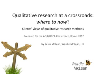 Qualitative research at a crossroads:
           where to now?
    Clients’ views of qualitative research methods

     Prepared for the AQR/QRCA Conference, Rome, 2012

                   by Kevin McLean, Wardle McLean, UK
 