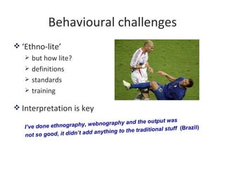 Behavioural challenges
 ‘Ethno-lite’
      but how lite?
      definitions
      standards
      training

 Interpre...